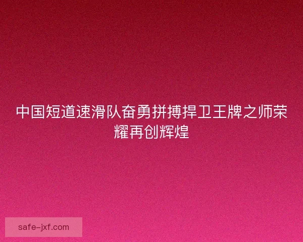 中国短道速滑队奋勇拼搏捍卫王牌之师荣耀再创辉煌