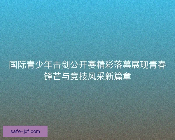 国际青少年击剑公开赛精彩落幕展现青春锋芒与竞技风采新篇章