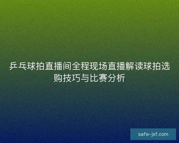 乒乓球拍直播间全程现场直播解读球拍选购技巧与比赛分析